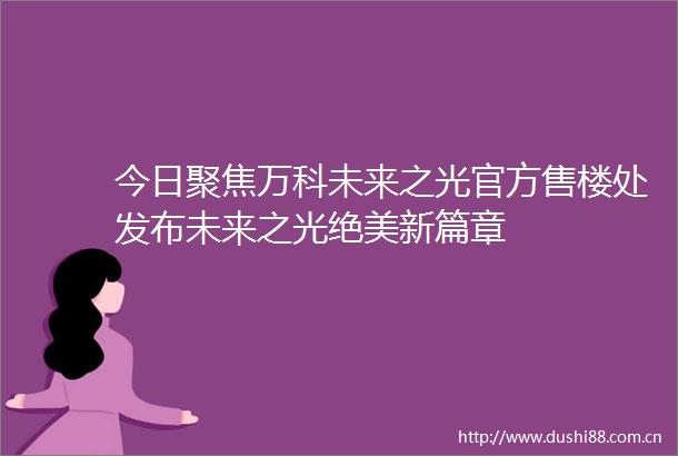 今日聚焦万科未来之光官方售楼处发布未来之光绝美新篇章