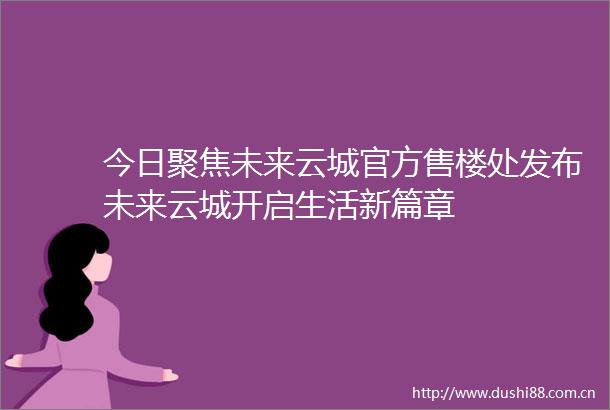 今日聚焦未来云城官方售楼处发布未来云城开启生活新篇章