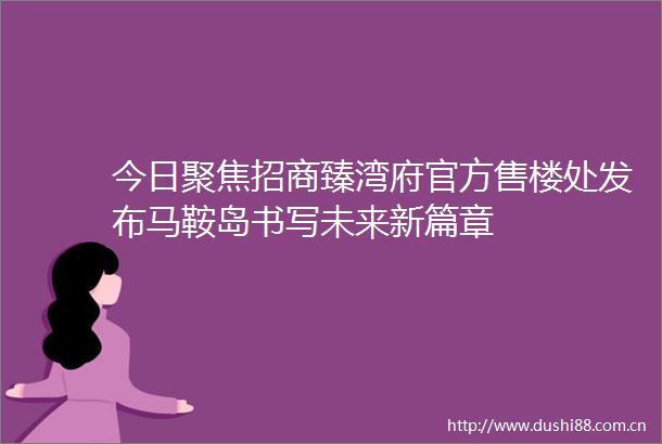 今日聚焦招商臻湾府官方售楼处发布马鞍岛书写未来新篇章