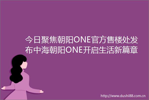 今日聚焦朝阳ONE官方售楼处发布中海朝阳ONE开启生活新篇章