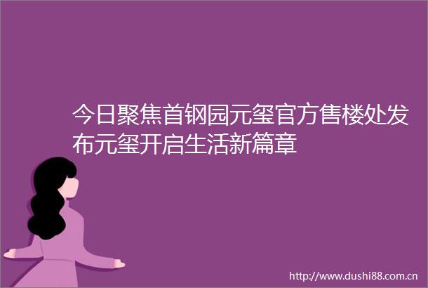 今日聚焦首钢园元玺官方售楼处发布元玺开启生活新篇章