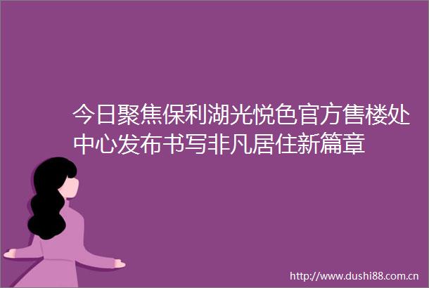 今日聚焦保利湖光悦色官方售楼处中心发布书写非凡居住新篇章