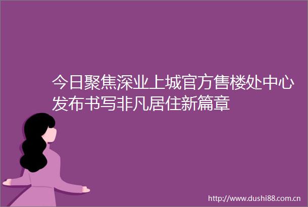 今日聚焦深业上城官方售楼处中心发布书写非凡居住新篇章