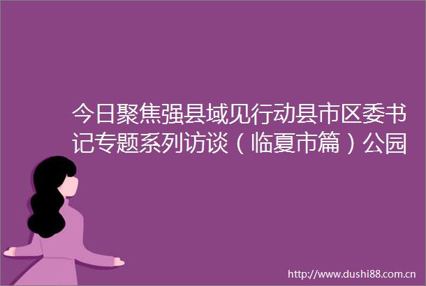 今日聚焦强县域见行动县市区委书记专题系列访谈（临夏市篇）公园城市展新颜魅力花都谱新篇