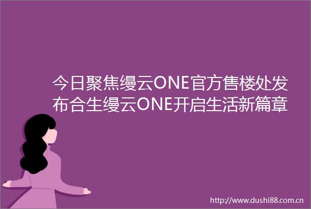 今日聚焦缦云ONE官方售楼处发布合生缦云ONE开启生活新篇章