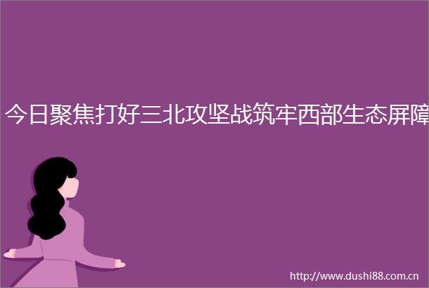 今日聚焦打好三北攻坚战筑牢西部生态屏障