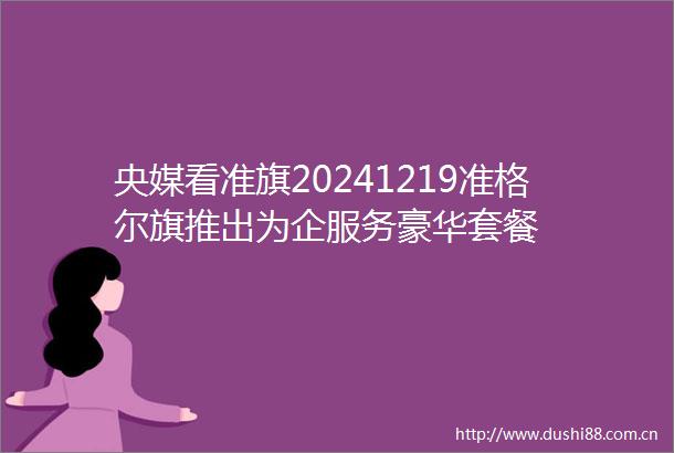 央媒看准旗20241219准格尔旗推出为企服务豪华套餐