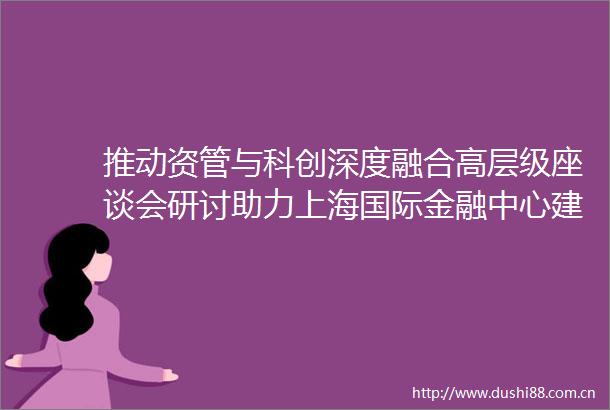 推动资管与科创深度融合高层级座谈会研讨助力上海国际金融中心建设