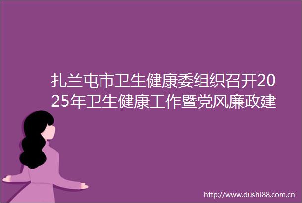 扎兰屯市卫生健康委组织召开2025年卫生健康工作暨党风廉政建设工作会议