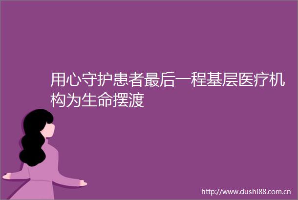 用心守护患者最后一程基层医疗机构为生命摆渡