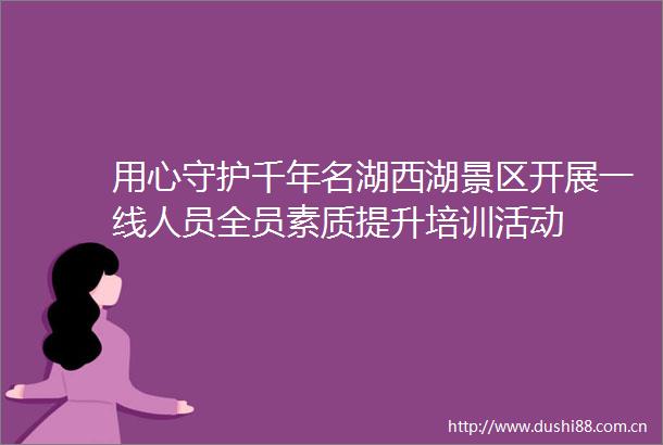用心守护千年名湖西湖景区开展一线人员全员素质提升培训活动