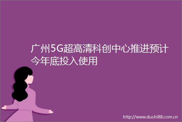 广州5G超高清科创中心推进预计今年底投入使用