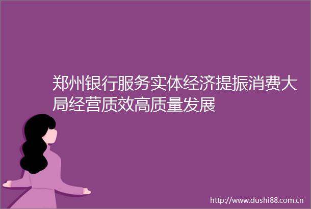 郑州银行服务实体经济提振消费大局经营质效高质量发展