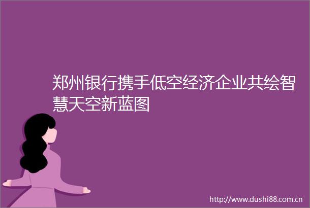 郑州银行携手低空经济企业共绘智慧天空新蓝图