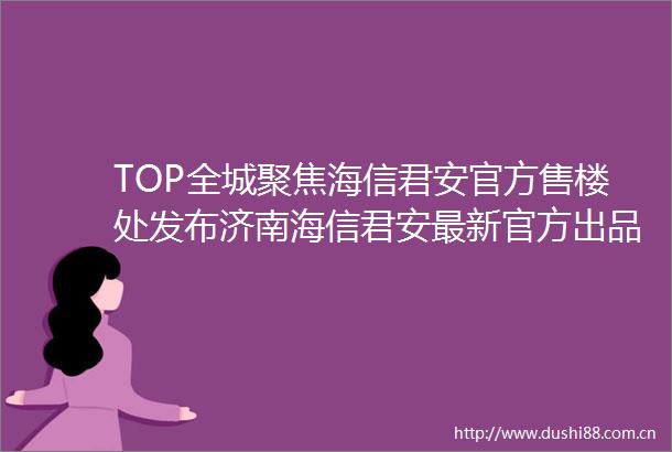 TOP全城聚焦海信君安官方售楼处发布济南海信君安最新官方出品