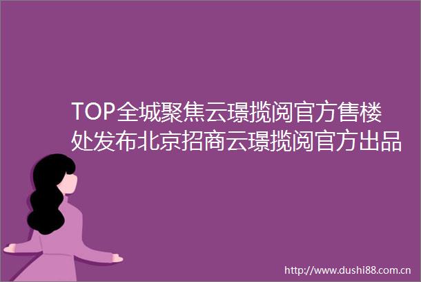 TOP全城聚焦云璟揽阅官方售楼处发布北京招商云璟揽阅官方出品