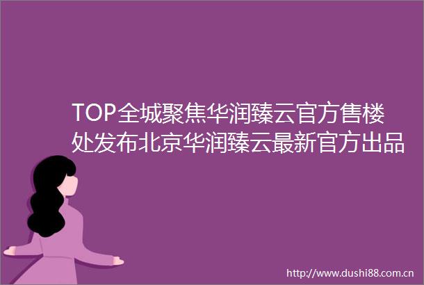 TOP全城聚焦华润臻云官方售楼处发布北京华润臻云最新官方出品