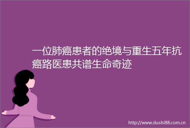一位肺癌患者的绝境与重生五年抗癌路医患共谱生命奇迹