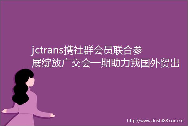 jctrans携社群会员联合参展绽放广交会一期助力我国外贸出海