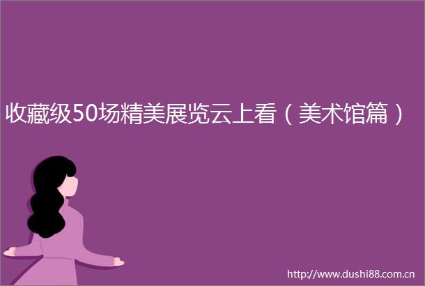 收藏级50场精美展览云上看（美术馆篇）