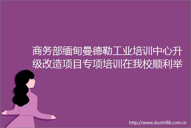商务部缅甸曼德勒工业培训中心升级改造项目专项培训在我校顺利举行