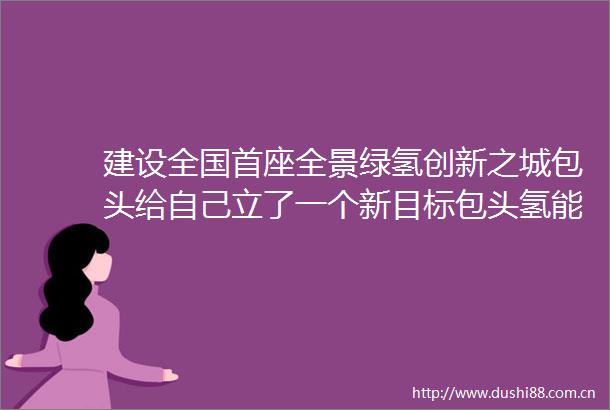 建设全国首座全景绿氢创新之城包头给自己立了一个新目标包头氢能