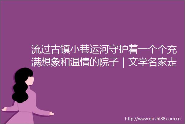 流过古镇小巷运河守护着一个个充满想象和温情的院子｜文学名家走读运河