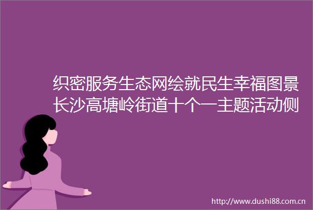 织密服务生态网绘就民生幸福图景长沙高塘岭街道十个一主题活动侧记