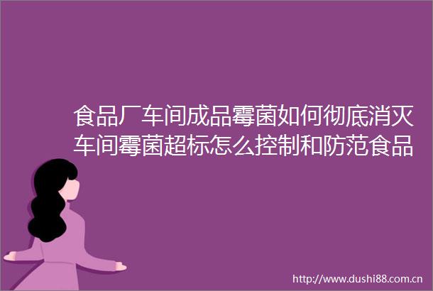 食品厂车间成品霉菌如何彻底消灭车间霉菌超标怎么控制和防范食品厂霉菌用什么消毒杀菌效果好