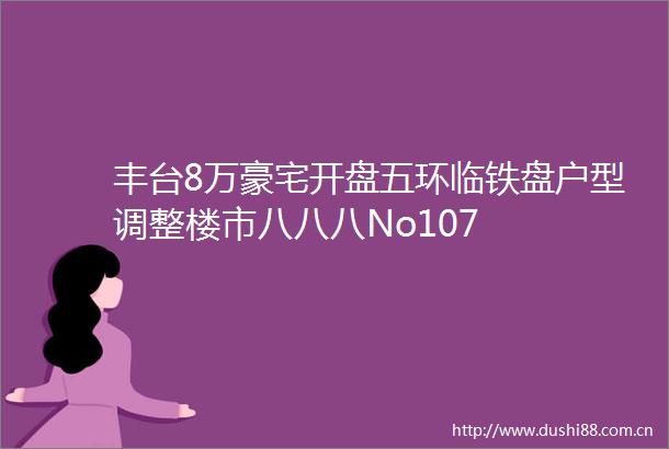 丰台8万豪宅开盘五环临铁盘户型调整楼市八八八No107
