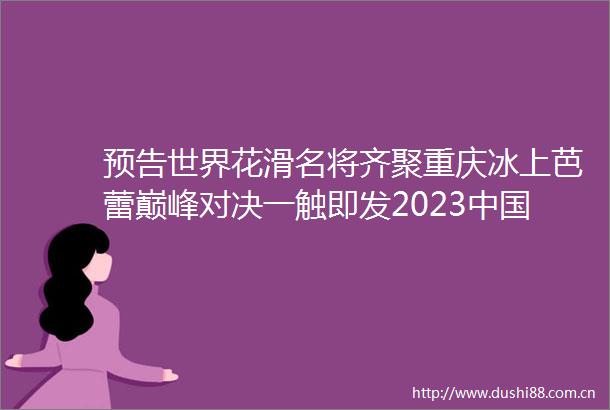 预告世界花滑名将齐聚重庆冰上芭蕾巅峰对决一触即发2023杯世界花样滑冰大奖赛即将在渝起舞