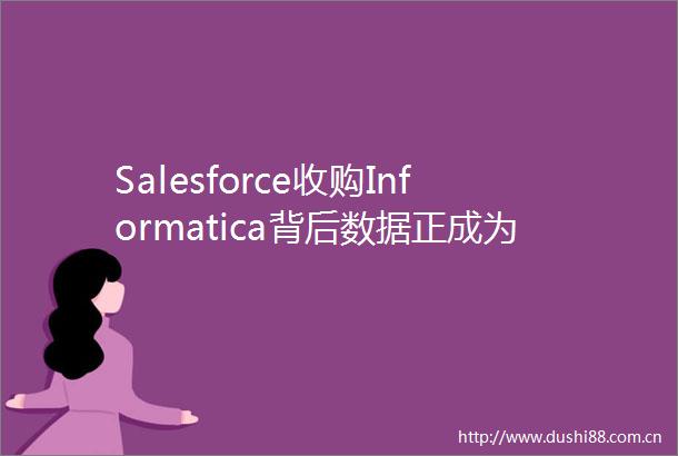 Salesforce收购Informatica背后数据正成为Agent服务商的必需竞争力