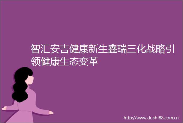 智汇安吉健康新生鑫瑞三化战略引领健康生态变革
