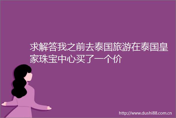 求解答我之前去泰国旅游在泰国皇家珠宝中心买了一个价