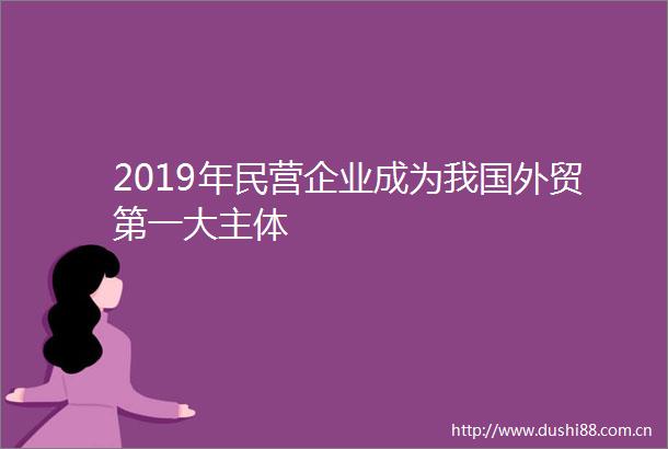 2019年民营企业成为我国外贸第一大主体