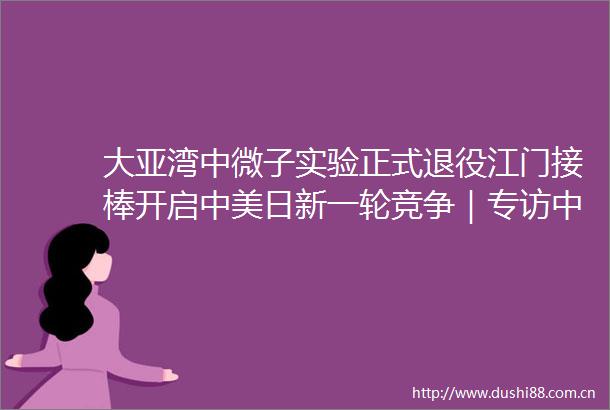 大亚湾中微子实验正式退役江门接棒开启中美日新一轮竞争｜专访中科院高能所温良剑科研圈