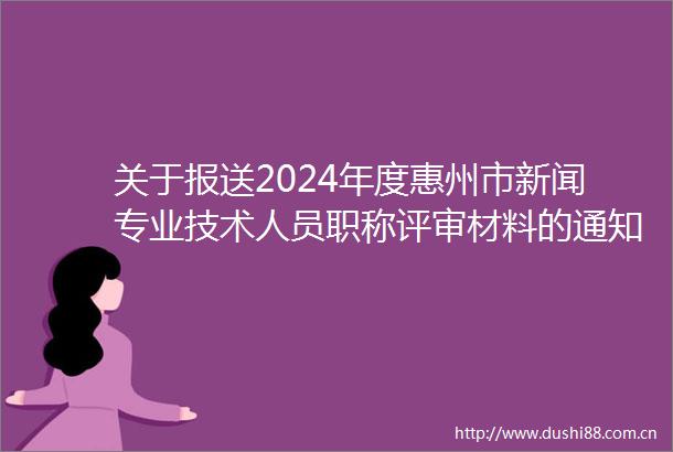 关于报送2024年度惠州市新闻专业技术人员职称评审材料的通知