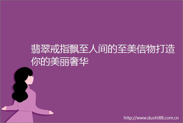 翡翠戒指飘至人间的至美信物打造你的美丽奢华