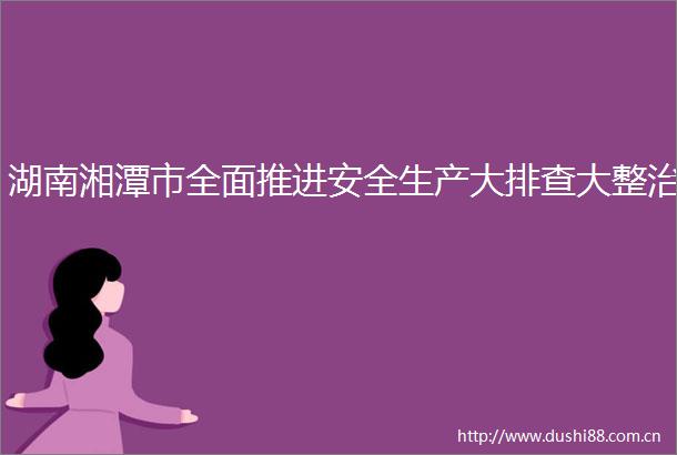 湖南湘潭市全面推进安全生产大排查大整治