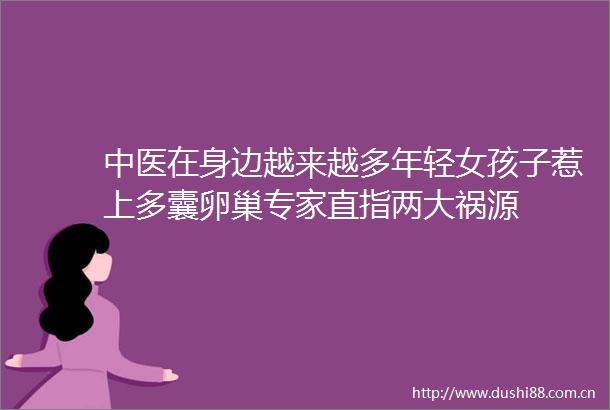 中医在身边越来越多年轻女孩子惹上多囊卵巢专家直指两大祸源