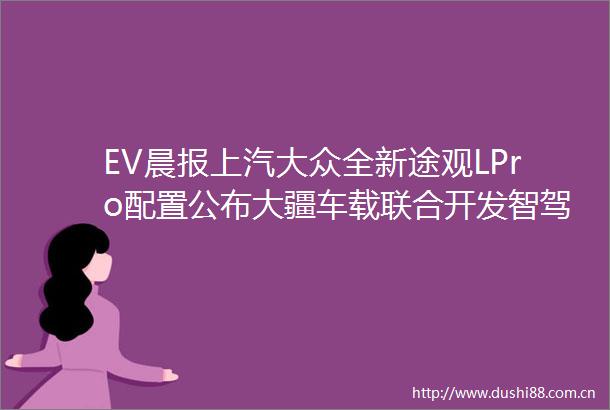 EV晨报上汽大众全新途观LPro配置公布大疆车载联合开发智驾价格或将下调新款智界S7今日上市