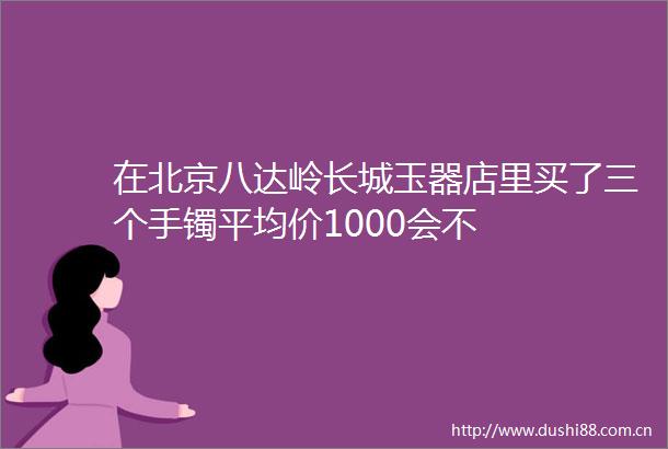 在北京八达岭长城玉器店里买了三个手镯平均价1000会不