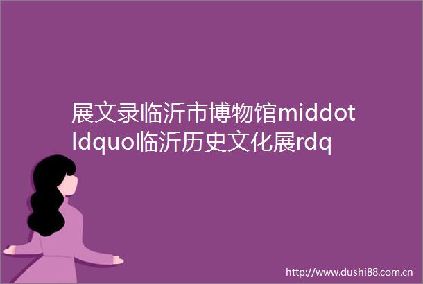 展文录临沂市博物馆middotldquo临沂历史文化展rdquo展览大纲整理