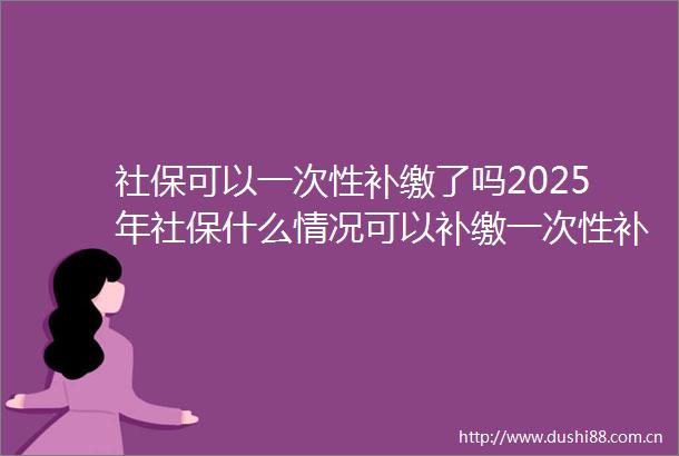 社保可以一次性补缴了吗2025年社保什么情况可以补缴一次性补缴15年社保可行吗
