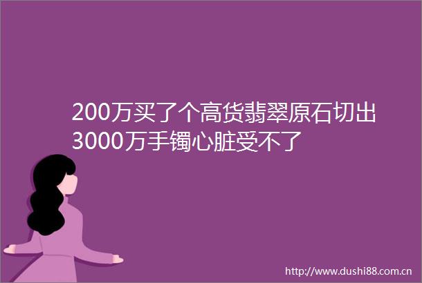 200万买了个高货翡翠原石切出3000万手镯心脏受不了