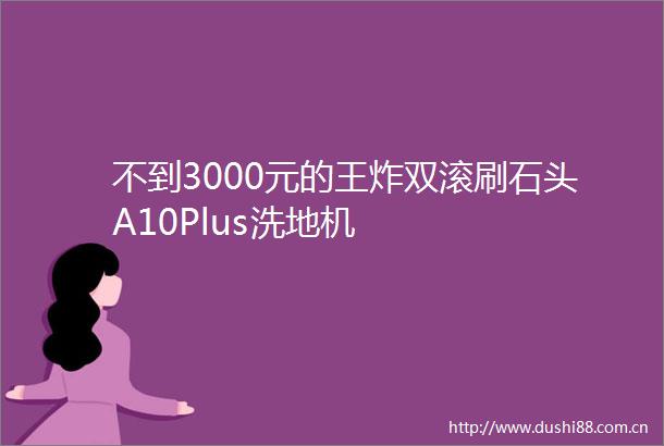 不到3000元的王炸双滚刷石头A10Plus洗地机
