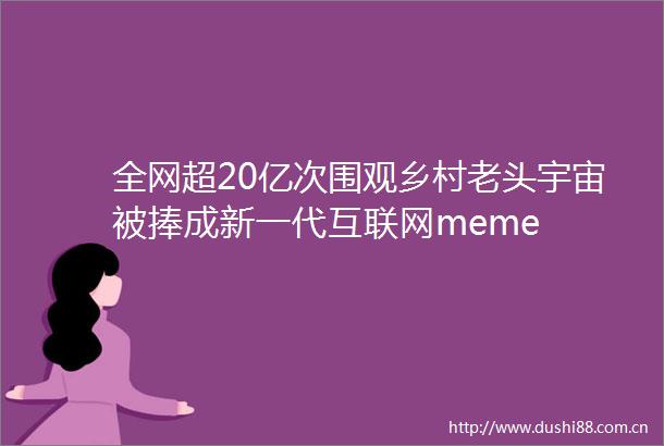 全网超20亿次围观乡村老头宇宙被捧成新一代互联网meme