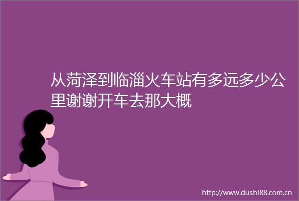 从菏泽到临淄火车站有多远多少公里谢谢开车去那大概