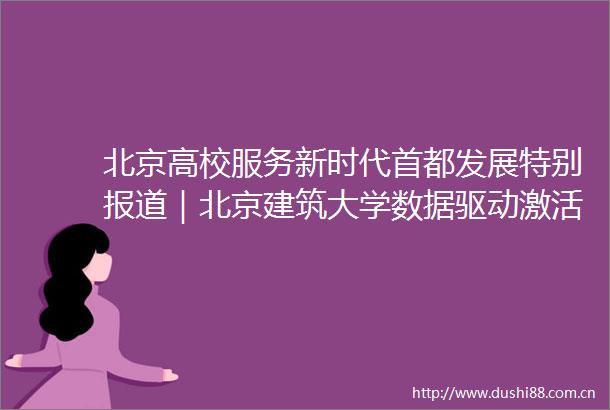 北京高校服务新时代首都发展特别报道｜北京建筑大学数据驱动激活传统村落生命力