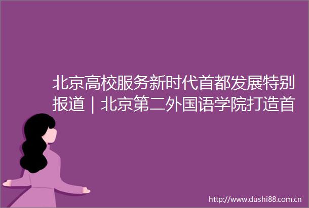 北京高校服务新时代首都发展特别报道｜北京第二外国语学院打造首都国际人文交流新高地